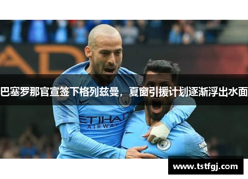 巴塞罗那官宣签下格列兹曼，夏窗引援计划逐渐浮出水面
