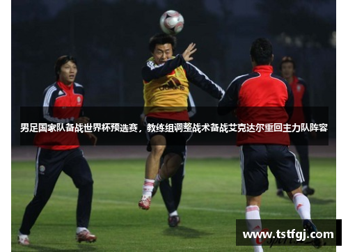 男足国家队备战世界杯预选赛，教练组调整战术备战艾克达尔重回主力队阵容