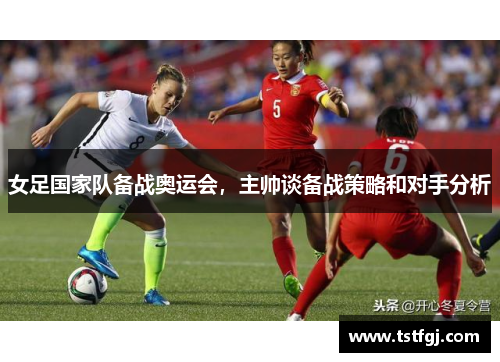 女足国家队备战奥运会，主帅谈备战策略和对手分析
