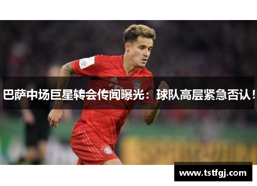 巴萨中场巨星转会传闻曝光：球队高层紧急否认！