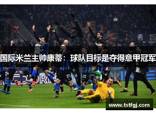 国际米兰主帅康蒂：球队目标是夺得意甲冠军