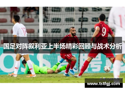 国足对阵叙利亚上半场精彩回顾与战术分析