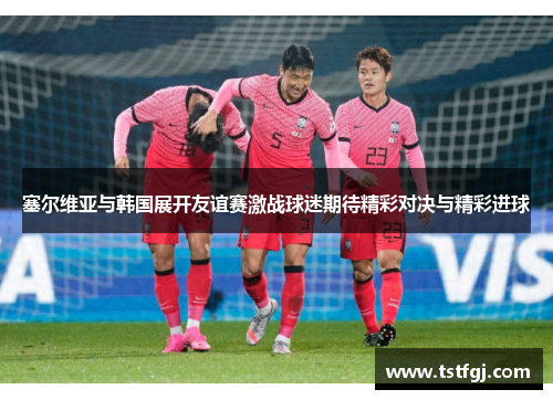 塞尔维亚与韩国展开友谊赛激战球迷期待精彩对决与精彩进球