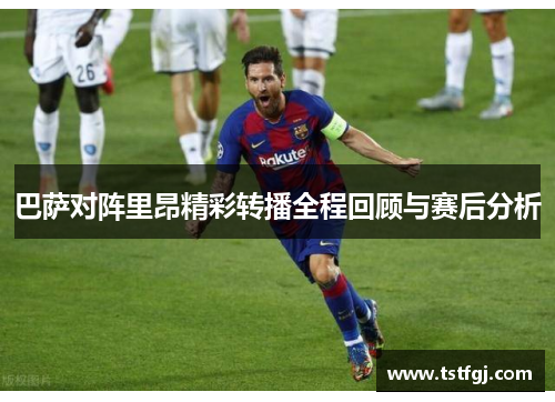 巴萨对阵里昂精彩转播全程回顾与赛后分析