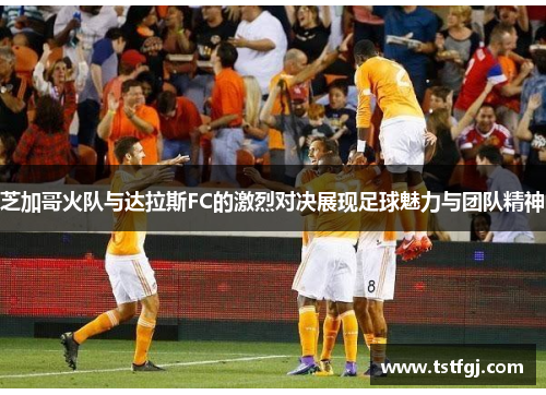 芝加哥火队与达拉斯FC的激烈对决展现足球魅力与团队精神