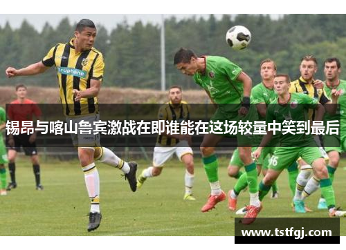 锡昂与喀山鲁宾激战在即谁能在这场较量中笑到最后