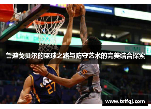 鲁迪戈贝尔的篮球之路与防守艺术的完美结合探索