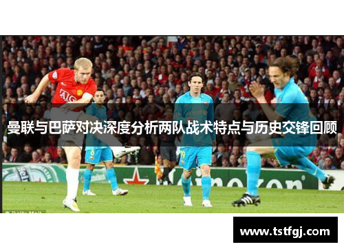 曼联与巴萨对决深度分析两队战术特点与历史交锋回顾